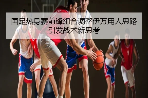 国足热身赛前锋组合调整伊万用人思路引发战术新思考