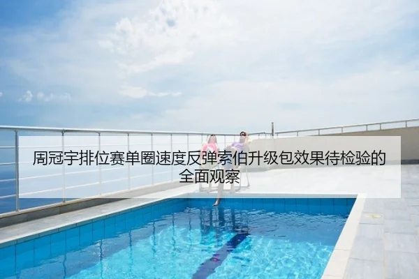 周冠宇排位赛单圈速度反弹索伯升级包效果待检验的全面观察