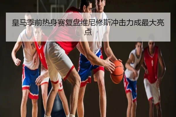 皇马季前热身赛复盘维尼修斯冲击力成最大亮点