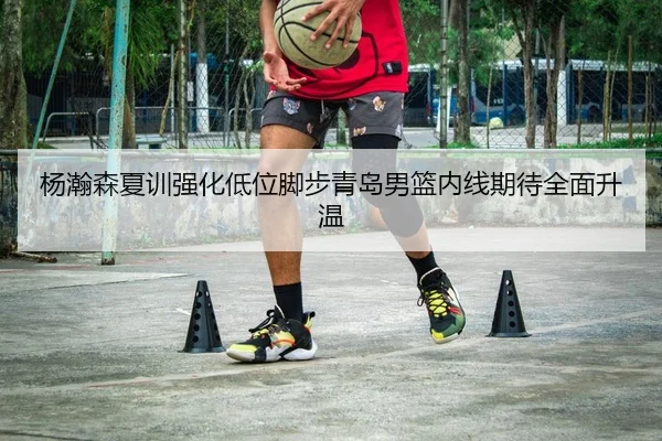 杨瀚森夏训强化低位脚步青岛男篮内线期待全面升温