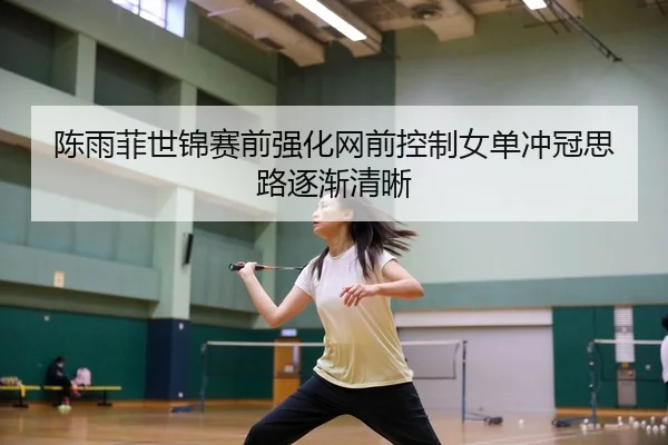 陈雨菲世锦赛前强化网前控制女单冲冠思路逐渐清晰