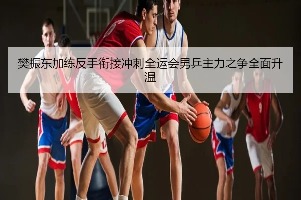 樊振东加练反手衔接冲刺全运会男乒主力之争全面升温