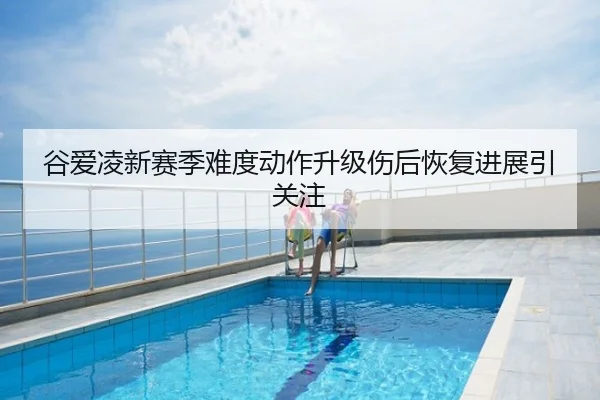 谷爱凌新赛季难度动作升级伤后恢复进展引关注