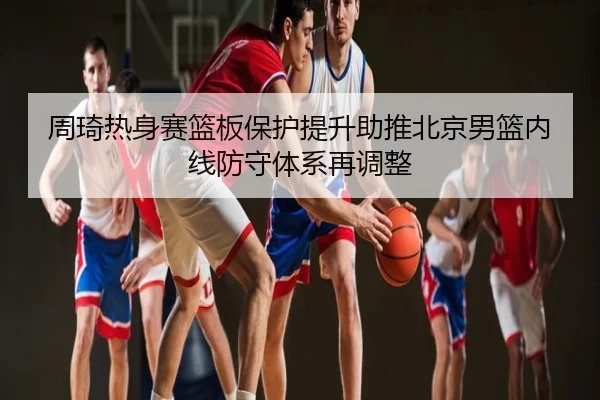 周琦热身赛篮板保护提升助推北京男篮内线防守体系再调整
